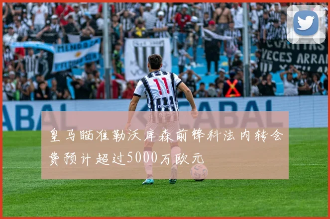 皇马瞄准勒沃库森前锋科法内转会费预计超过5000万欧元