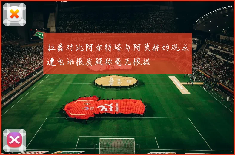 拉爵对比阿尔特塔与阿莫林的观点遭电讯报质疑称毫无根据