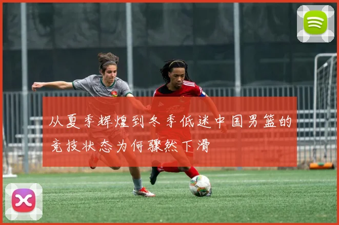 从夏季辉煌到冬季低迷中国男篮的竞技状态为何骤然下滑