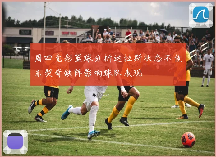 周四竞彩篮球分析达拉斯状态不佳东契奇缺阵影响球队表现
