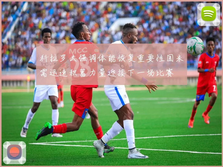 科拉罗夫强调体能恢复重要性国米需迅速积蓄力量迎接下一场比赛
