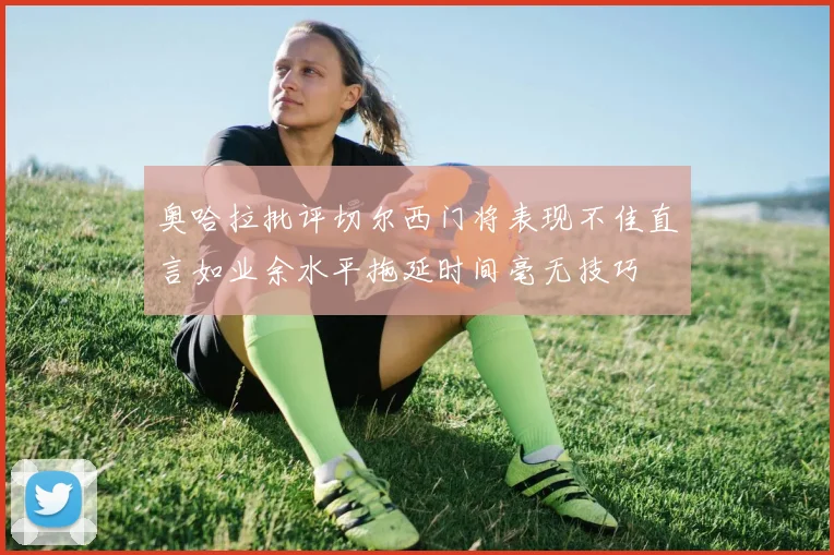 奥哈拉批评切尔西门将表现不佳直言如业余水平拖延时间毫无技巧