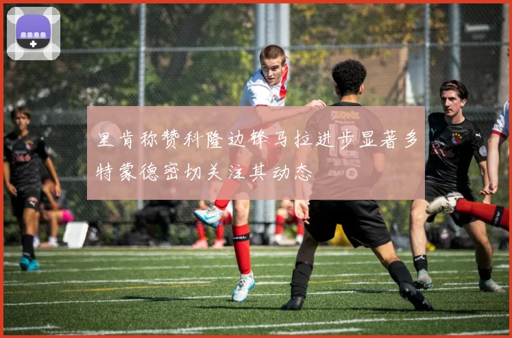 里肯称赞科隆边锋马拉进步显著多特蒙德密切关注其动态
