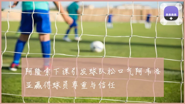 阿隆索下课引发球队松口气阿韦洛亚赢得球员尊重与信任