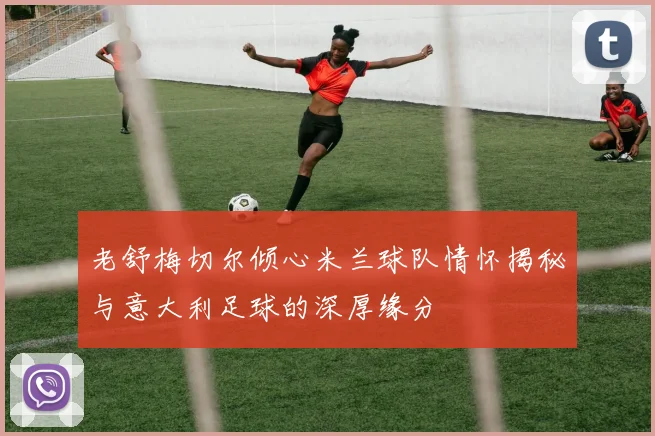 老舒梅切尔倾心米兰球队情怀揭秘与意大利足球的深厚缘分