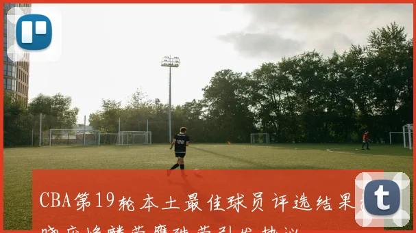 CBA第19轮本土最佳球员评选结果揭晓庞峥麟荣膺殊荣引发热议