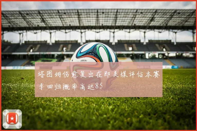 塔图姆伤愈复出在即美媒评估本赛季回归概率高达85