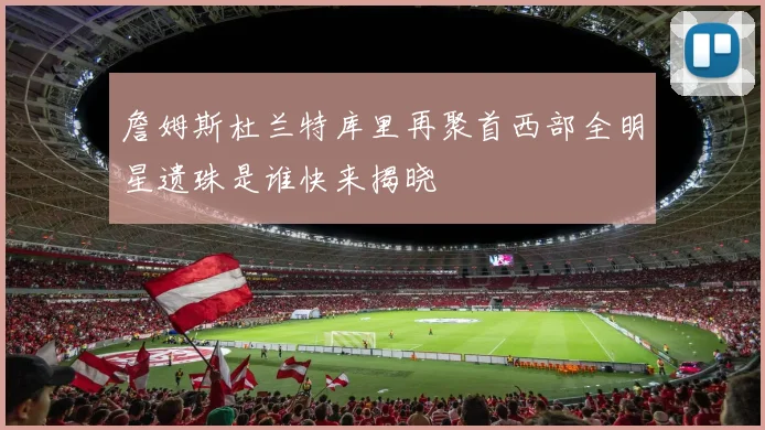 詹姆斯杜兰特库里再聚首西部全明星遗珠是谁快来揭晓