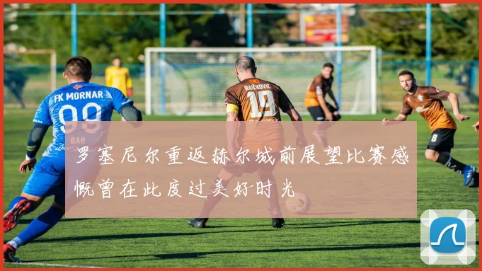 罗塞尼尔重返赫尔城前展望比赛感慨曾在此度过美好时光