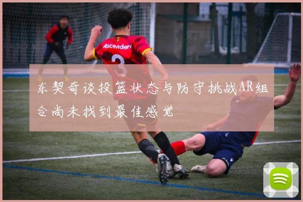东契奇谈投篮状态与防守挑战AR组合尚未找到最佳感觉