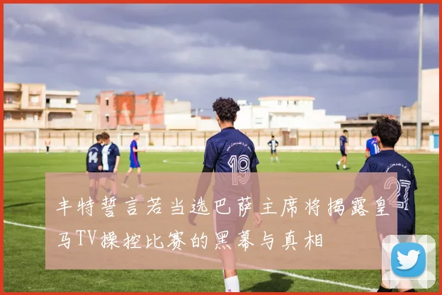 丰特誓言若当选巴萨主席将揭露皇马TV操控比赛的黑幕与真相