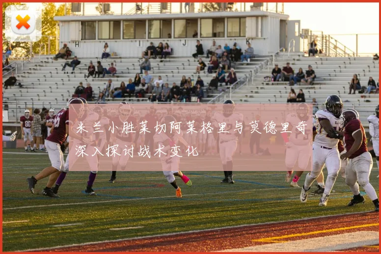 米兰小胜莱切阿莱格里与莫德里奇深入探讨战术变化