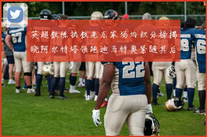 英超教练执教老东家场均积分榜揭晓阿尔特塔领跑迪马特奥紧随其后
