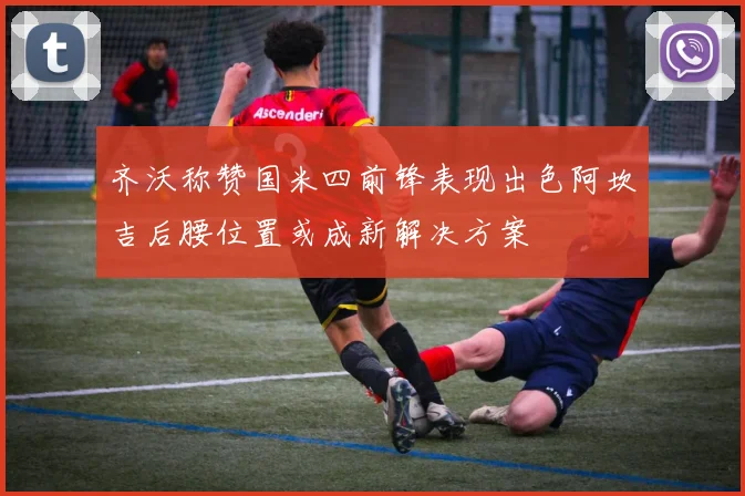 齐沃称赞国米四前锋表现出色阿坎吉后腰位置或成新解决方案
