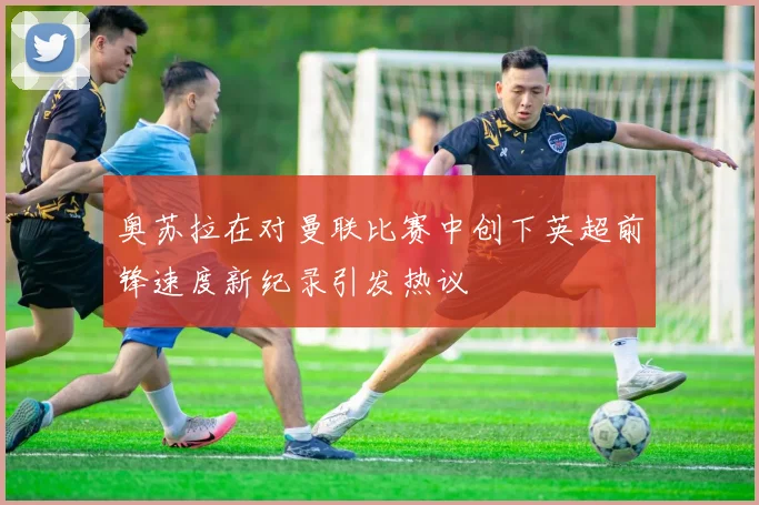 奥苏拉在对曼联比赛中创下英超前锋速度新纪录引发热议