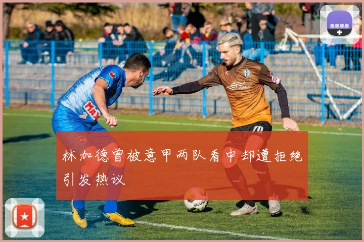 林加德曾被意甲两队看中却遭拒绝引发热议