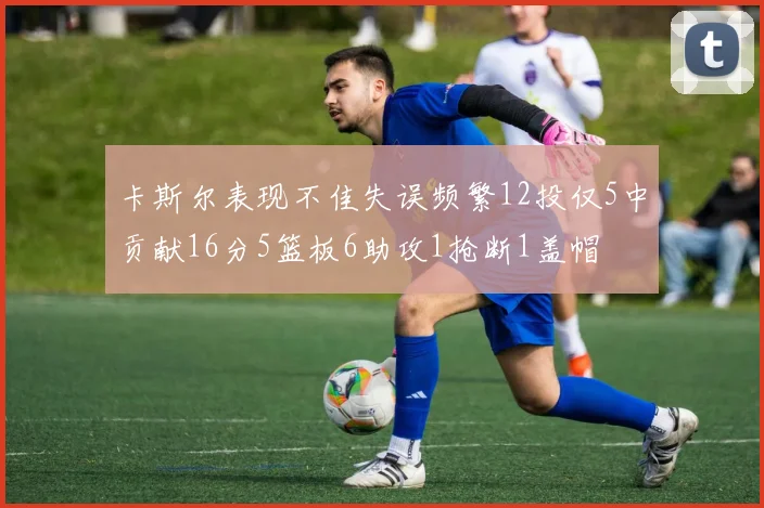 卡斯尔表现不佳失误频繁12投仅5中贡献16分5篮板6助攻1抢断1盖帽