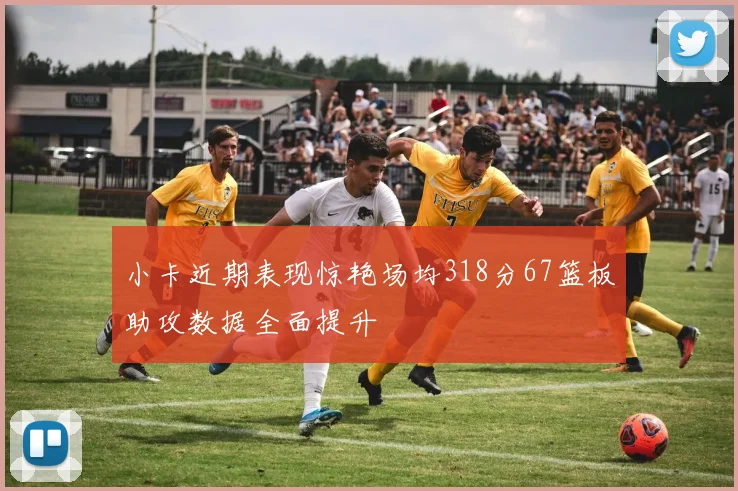 小卡近期表现惊艳场均318分67篮板助攻数据全面提升