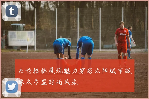 杰伦格林展现魅力穿搭太阳城市版球衣尽显时尚风采