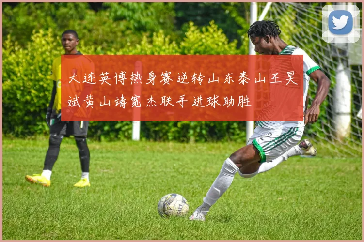 大连英博热身赛逆转山东泰山王昊斌黄山靖宽杰联手进球助胜