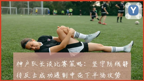 神户队长谈比赛策略：坚守防线静待反击成功遏制申花下半场攻势
