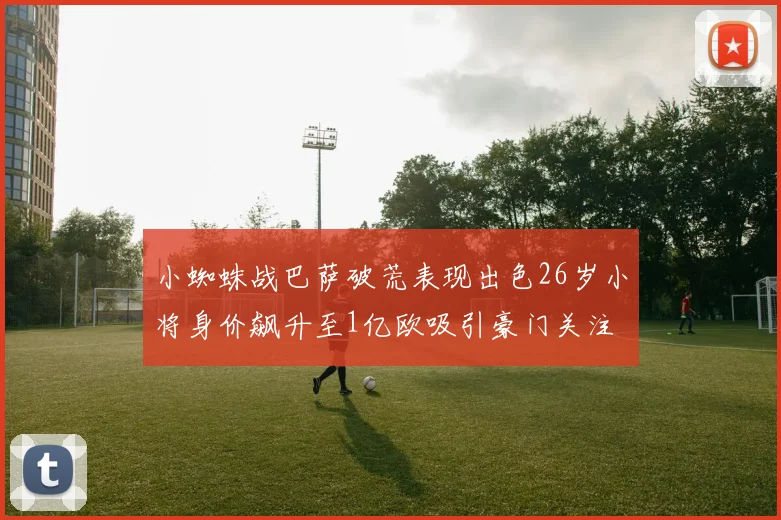 小蜘蛛战巴萨破荒表现出色26岁小将身价飙升至1亿欧吸引豪门关注
